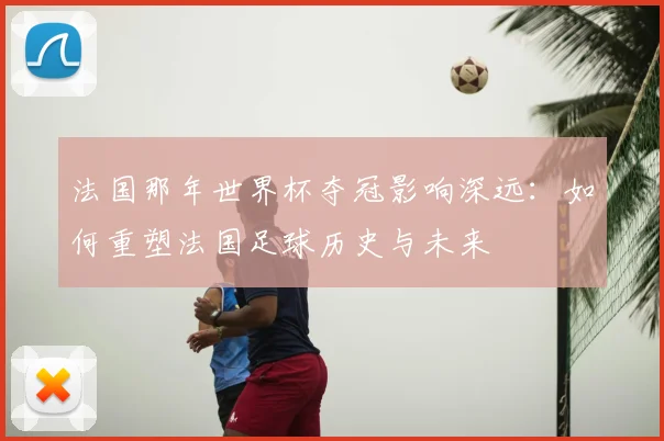 法国那年世界杯夺冠影响深远：如何重塑法国足球历史与未来