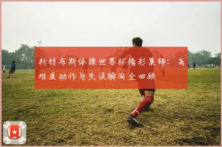 科特布斯体操世界杯精彩集锦：高难度动作与失误瞬间全回顾