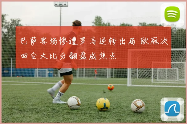 巴萨客场惨遭罗马逆转出局 欧冠次回合大比分翻盘成焦点