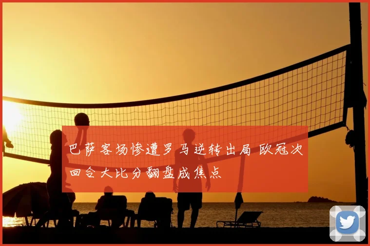 巴萨客场惨遭罗马逆转出局 欧冠次回合大比分翻盘成焦点