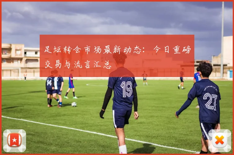 足坛转会市场最新动态：今日重磅交易与流言汇总