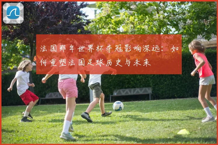 法国那年世界杯夺冠影响深远：如何重塑法国足球历史与未来