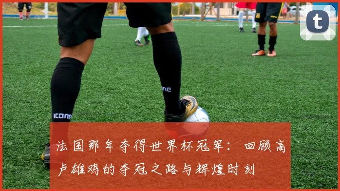 法国那年夺得世界杯冠军：回顾高卢雄鸡的夺冠之路与辉煌时刻