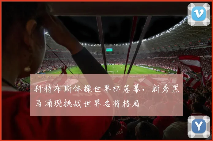科特布斯体操世界杯落幕，新秀黑马涌现挑战世界名将格局