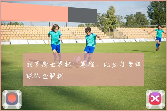 俄罗斯世界杯：赛程、比分与晋级球队全解析