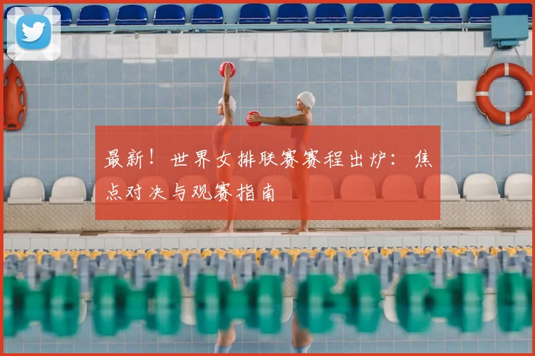 最新！世界女排联赛赛程出炉：焦点对决与观赛指南